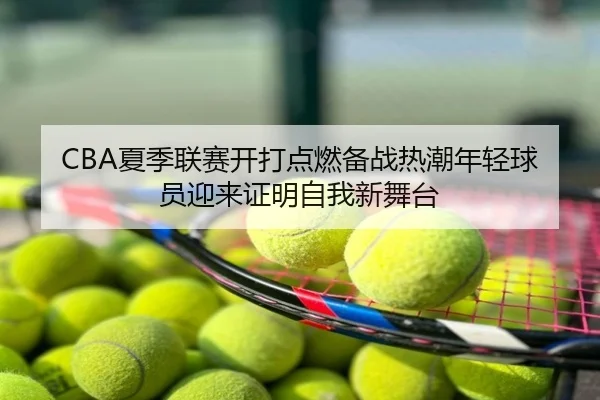 CBA夏季联赛开打点燃备战热潮年轻球员迎来证明自我新舞台