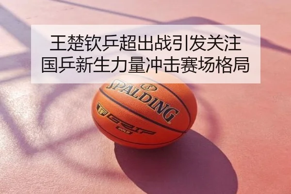王楚钦乒超出战引发关注 国乒新生力量冲击赛场格局