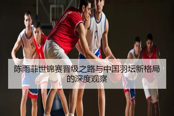 陈雨菲世锦赛晋级之路与中国羽坛新格局的深度观察