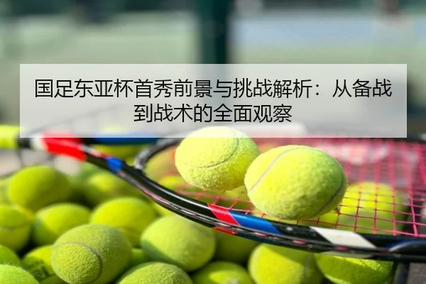国足东亚杯首秀前景与挑战解析：从备战到战术的全面观察