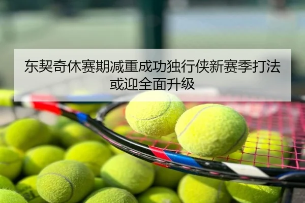 东契奇休赛期减重成功独行侠新赛季打法或迎全面升级