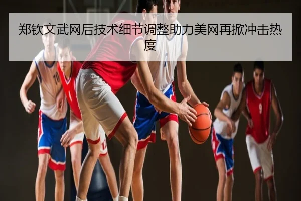 郑钦文武网后技术细节调整助力美网再掀冲击热度