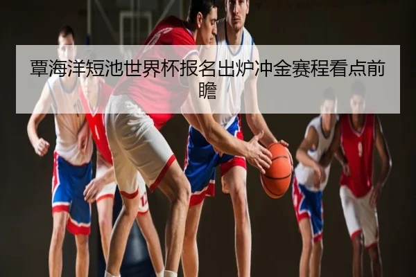 覃海洋短池世界杯报名出炉冲金赛程看点前瞻